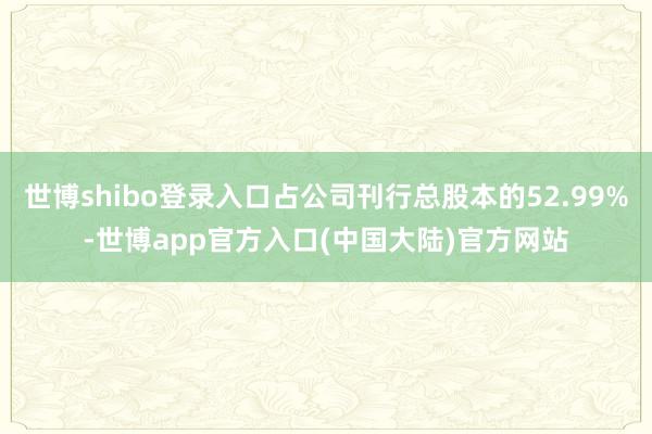 世博shibo登录入口占公司刊行总股本的52.99%-世博app官方入口(中国大陆)官方网站