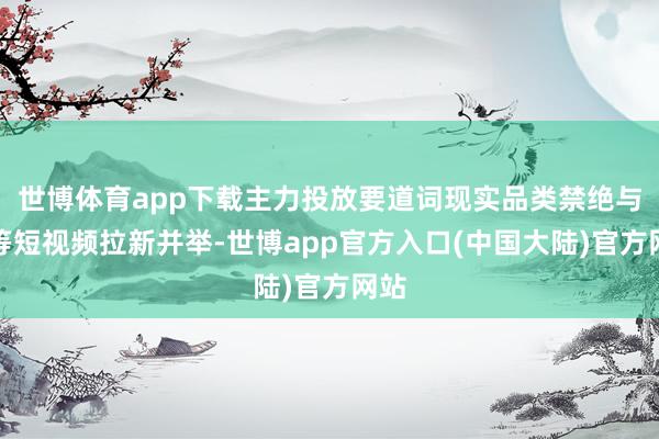 世博体育app下载主力投放要道词现实品类禁绝与超等短视频拉新并举-世博app官方入口(中国大陆)官方网站