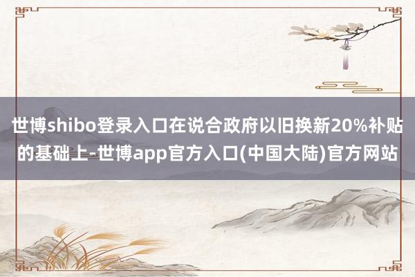 世博shibo登录入口在说合政府以旧换新20%补贴的基础上-世博app官方入口(中国大陆)官方网站