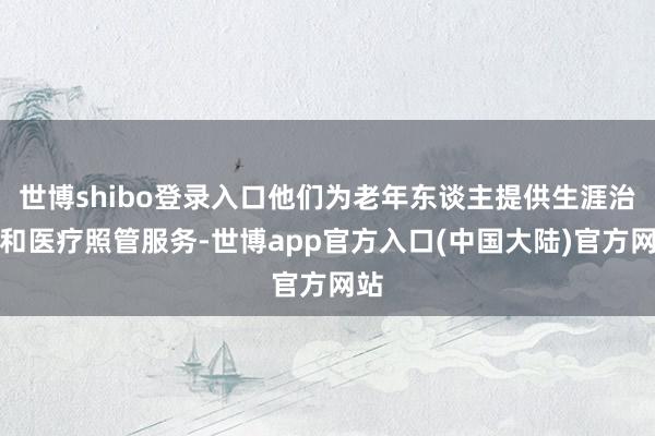 世博shibo登录入口他们为老年东谈主提供生涯治理和医疗照管服务-世博app官方入口(中国大陆)官方网站