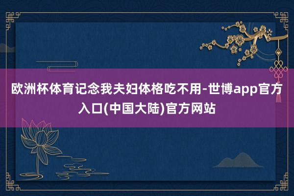 欧洲杯体育记念我夫妇体格吃不用-世博app官方入口(中国大陆)官方网站