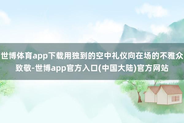 世博体育app下载用独到的空中礼仪向在场的不雅众致敬-世博app官方入口(中国大陆)官方网站