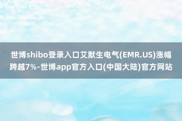 世博shibo登录入口艾默生电气(EMR.US)涨幅跨越7%-世博app官方入口(中国大陆)官方网站