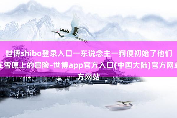 世博shibo登录入口一东说念主一狗便初始了他们在雪原上的冒险-世博app官方入口(中国大陆)官方网站