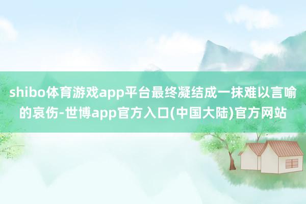 shibo体育游戏app平台最终凝结成一抹难以言喻的哀伤-世博app官方入口(中国大陆)官方网站
