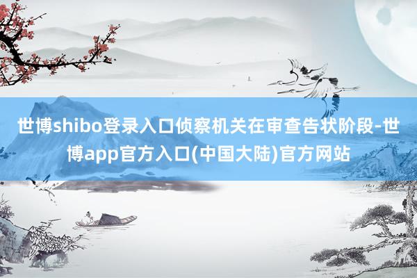 世博shibo登录入口侦察机关在审查告状阶段-世博app官方入口(中国大陆)官方网站