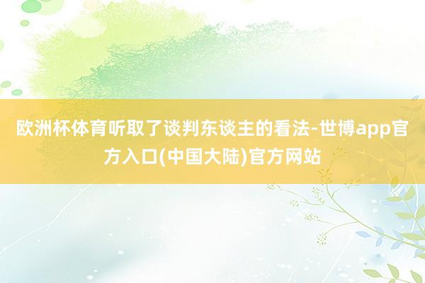 欧洲杯体育听取了谈判东谈主的看法-世博app官方入口(中国大陆)官方网站