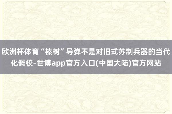 欧洲杯体育“榛树”导弹不是对旧式苏制兵器的当代化雠校-世博app官方入口(中国大陆)官方网站