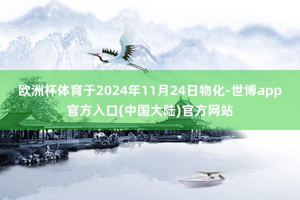 欧洲杯体育于2024年11月24日物化-世博app官方入口(中国大陆)官方网站