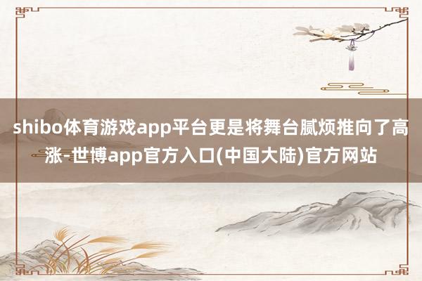 shibo体育游戏app平台更是将舞台腻烦推向了高涨-世博app官方入口(中国大陆)官方网站