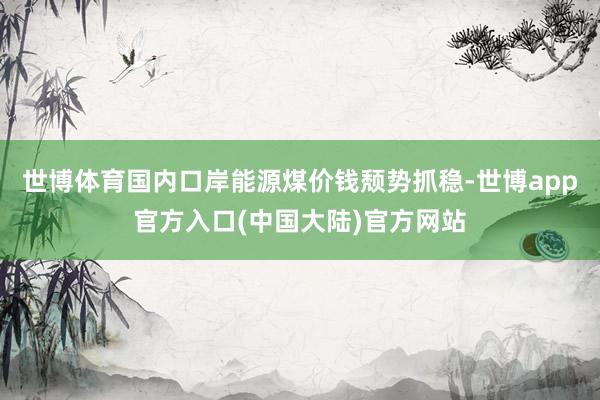 世博体育国内口岸能源煤价钱颓势抓稳-世博app官方入口(中国大陆)官方网站