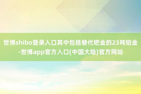 世博shibo登录入口其中包括替代钯金的23吨铂金-世博app官方入口(中国大陆)官方网站