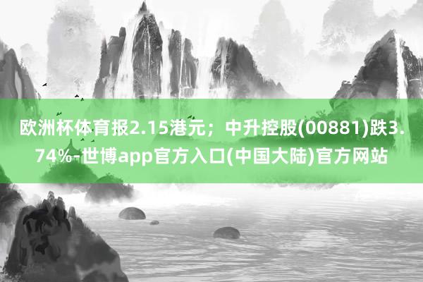 欧洲杯体育报2.15港元；中升控股(00881)跌3.74%-世博app官方入口(中国大陆)官方网站