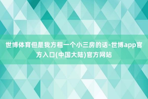 世博体育但是我方租一个小三房的话-世博app官方入口(中国大陆)官方网站