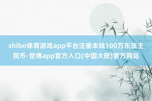 shibo体育游戏app平台注册本钱100万东谈主民币-世博app官方入口(中国大陆)官方网站