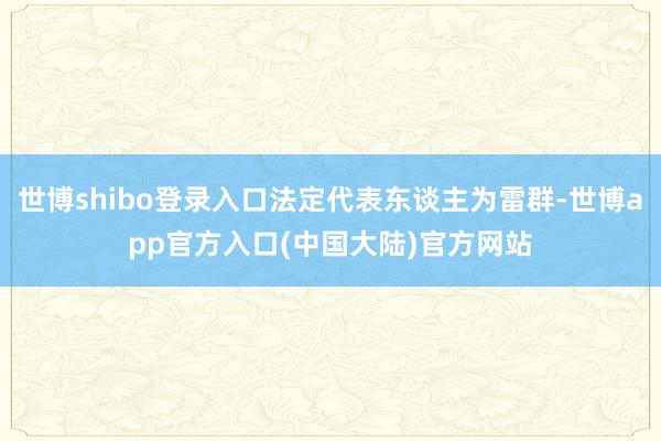 世博shibo登录入口法定代表东谈主为雷群-世博app官方入口(中国大陆)官方网站