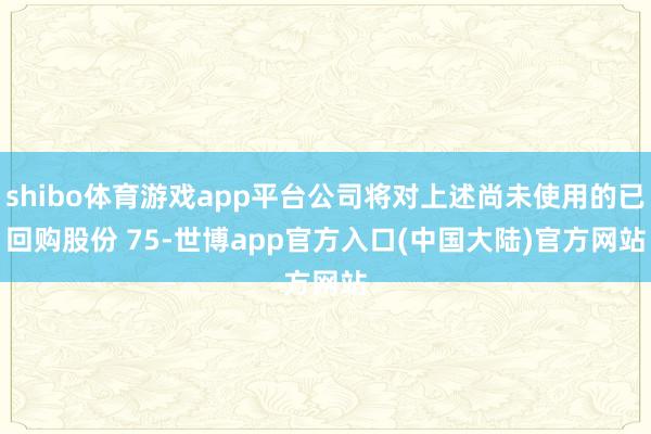 shibo体育游戏app平台公司将对上述尚未使用的已回购股　　份 75-世博app官方入口(中国大陆)官方网站