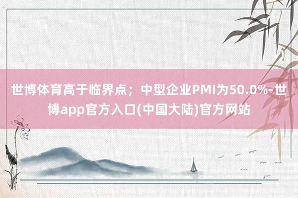 世博体育高于临界点；中型企业PMI为50.0%-世博app官方入口(中国大陆)官方网站