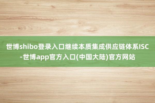 世博shibo登录入口继续本质集成供应链体系ISC-世博app官方入口(中国大陆)官方网站
