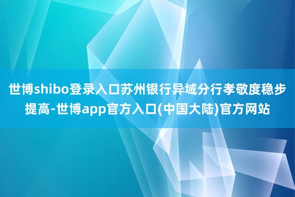 世博shibo登录入口苏州银行异域分行孝敬度稳步提高-世博app官方入口(中国大陆)官方网站