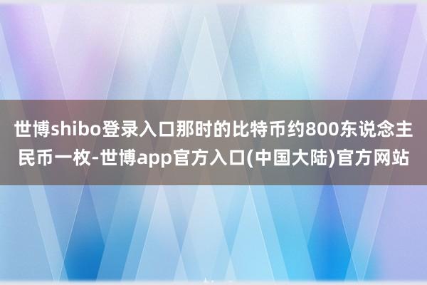 世博shibo登录入口那时的比特币约800东说念主民币一枚-世博app官方入口(中国大陆)官方网站
