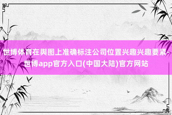 世博体育在舆图上准确标注公司位置兴趣兴趣要紧-世博app官方入口(中国大陆)官方网站