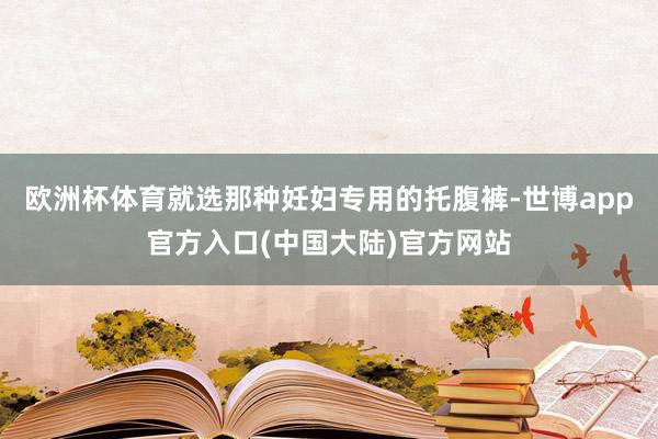 欧洲杯体育就选那种妊妇专用的托腹裤-世博app官方入口(中国大陆)官方网站