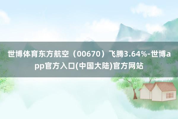世博体育东方航空（00670）飞腾3.64%-世博app官方入口(中国大陆)官方网站