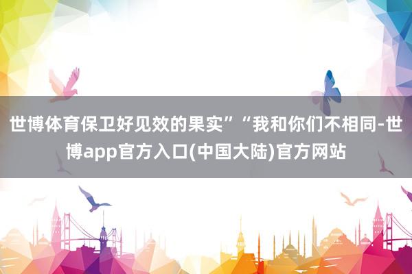 世博体育保卫好见效的果实”“我和你们不相同-世博app官方入口(中国大陆)官方网站