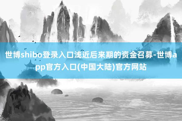 世博shibo登录入口浅近后来期的资金召募-世博app官方入口(中国大陆)官方网站