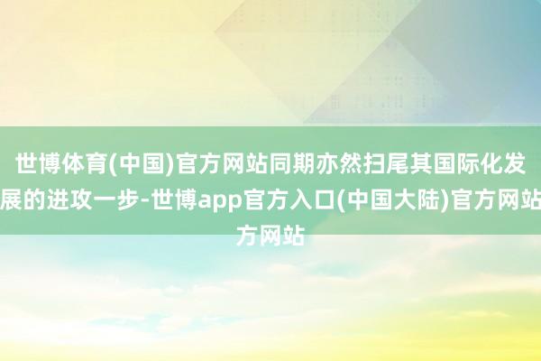世博体育(中国)官方网站同期亦然扫尾其国际化发展的进攻一步-世博app官方入口(中国大陆)官方网站