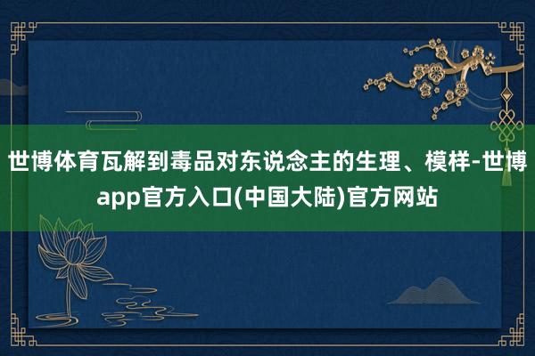 世博体育瓦解到毒品对东说念主的生理、模样-世博app官方入口(中国大陆)官方网站