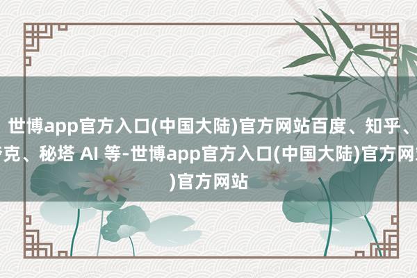 世博app官方入口(中国大陆)官方网站百度、知乎、夸克、秘塔 AI 等-世博app官方入口(中国大陆)官方网站
