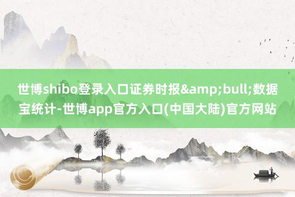世博shibo登录入口证券时报&bull;数据宝统计-世博app官方入口(中国大陆)官方网站