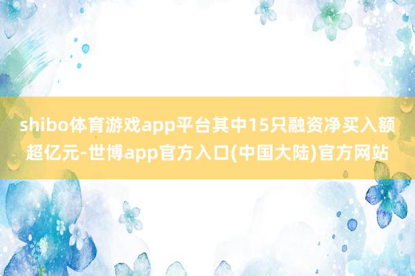shibo体育游戏app平台其中15只融资净买入额超亿元-世博app官方入口(中国大陆)官方网站