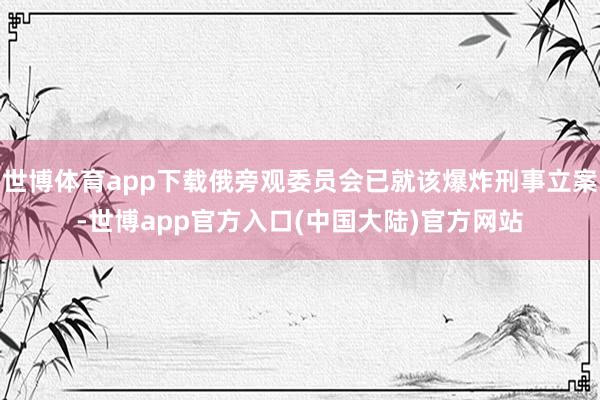 世博体育app下载俄旁观委员会已就该爆炸刑事立案-世博app官方入口(中国大陆)官方网站