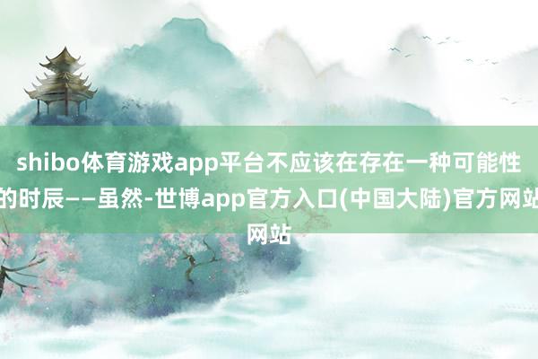 shibo体育游戏app平台不应该在存在一种可能性的时辰——虽然-世博app官方入口(中国大陆)官方网站