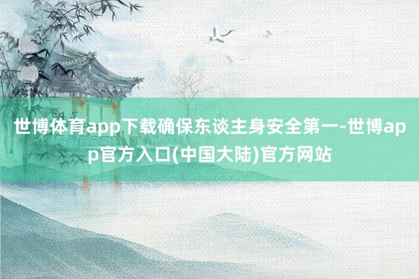 世博体育app下载确保东谈主身安全第一-世博app官方入口(中国大陆)官方网站