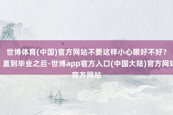 世博体育(中国)官方网站不要这样小心眼好不好？”直到毕业之后-世博app官方入口(中国大陆)官方网站