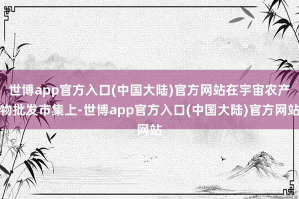 世博app官方入口(中国大陆)官方网站在宇宙农产物批发市集上-世博app官方入口(中国大陆)官方网站