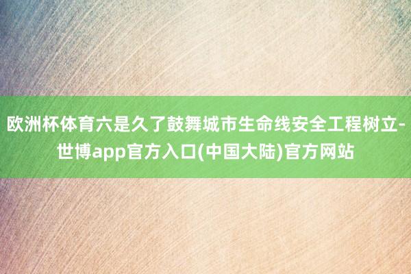 欧洲杯体育六是久了鼓舞城市生命线安全工程树立-世博app官方入口(中国大陆)官方网站