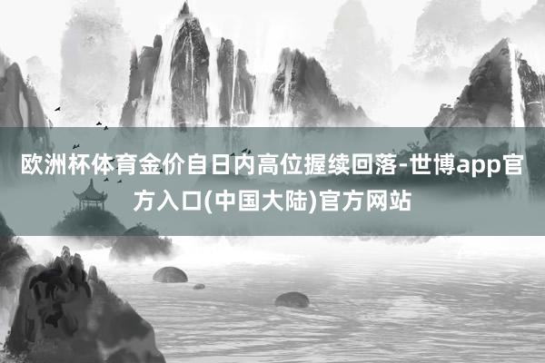 欧洲杯体育金价自日内高位握续回落-世博app官方入口(中国大陆)官方网站
