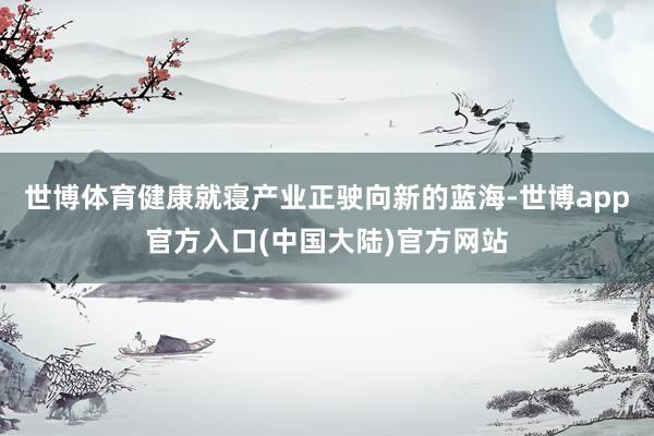 世博体育健康就寝产业正驶向新的蓝海-世博app官方入口(中国大陆)官方网站