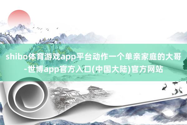 shibo体育游戏app平台动作一个单亲家庭的大哥-世博app官方入口(中国大陆)官方网站