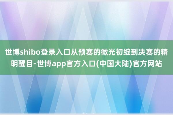 世博shibo登录入口从预赛的微光初绽到决赛的精明醒目-世博app官方入口(中国大陆)官方网站