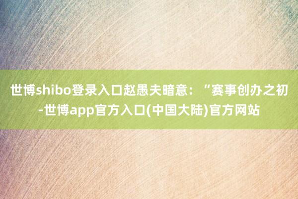 世博shibo登录入口赵愚夫暗意：“赛事创办之初-世博app官方入口(中国大陆)官方网站