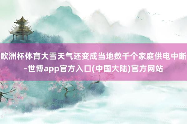 欧洲杯体育大雪天气还变成当地数千个家庭供电中断-世博app官方入口(中国大陆)官方网站
