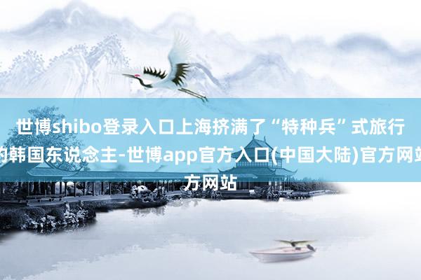 世博shibo登录入口上海挤满了“特种兵”式旅行的韩国东说念主-世博app官方入口(中国大陆)官方网站