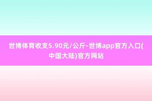 世博体育收支5.90元/公斤-世博app官方入口(中国大陆)官方网站