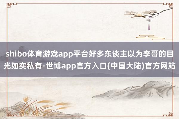 shibo体育游戏app平台好多东谈主以为李哥的目光如实私有-世博app官方入口(中国大陆)官方网站